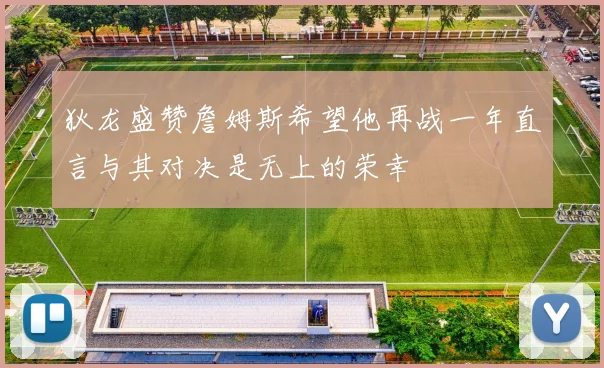 狄龙盛赞詹姆斯希望他再战一年直言与其对决是无上的荣幸