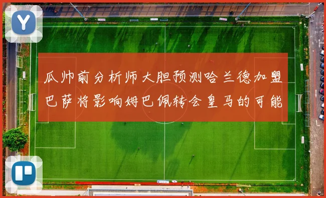瓜帅前分析师大胆预测哈兰德加盟巴萨将影响姆巴佩转会皇马的可能性
