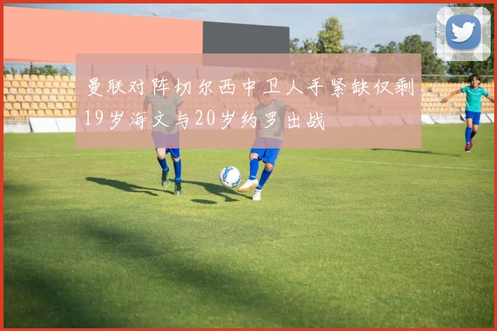 曼联对阵切尔西中卫人手紧缺仅剩19岁海文与20岁约罗出战