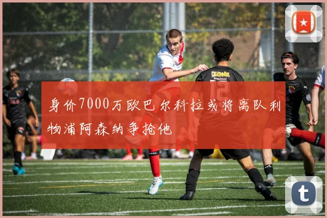 身价7000万欧巴尔科拉或将离队利物浦阿森纳争抢他