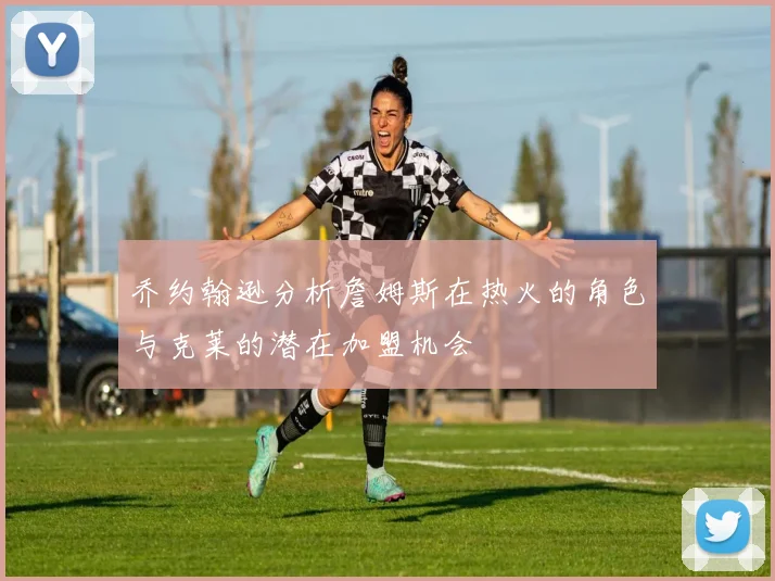 乔约翰逊分析詹姆斯在热火的角色与克莱的潜在加盟机会
