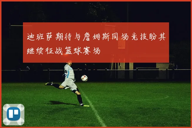 迪班萨期待与詹姆斯同场竞技盼其继续征战篮球赛场