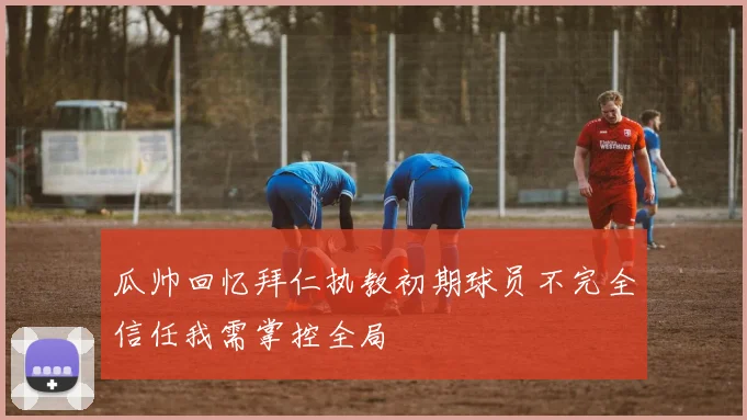 瓜帅回忆拜仁执教初期球员不完全信任我需掌控全局