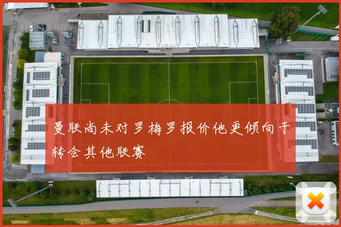 曼联尚未对罗梅罗报价他更倾向于转会其他联赛