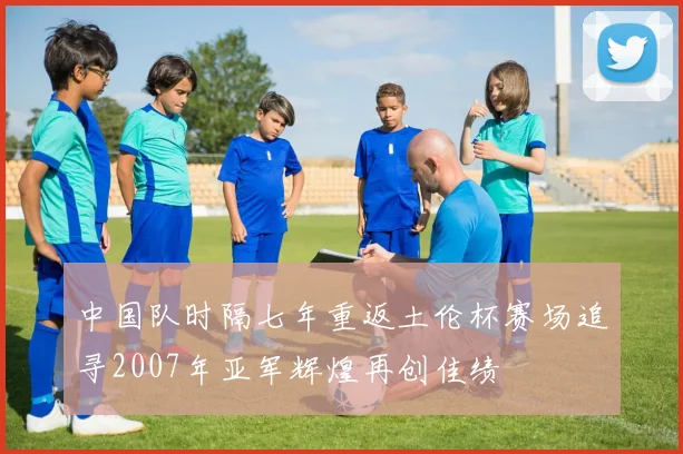 中国队时隔七年重返土伦杯赛场追寻2007年亚军辉煌再创佳绩