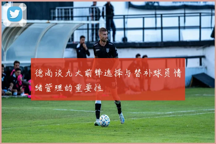 德尚谈九大前锋选择与替补球员情绪管理的重要性