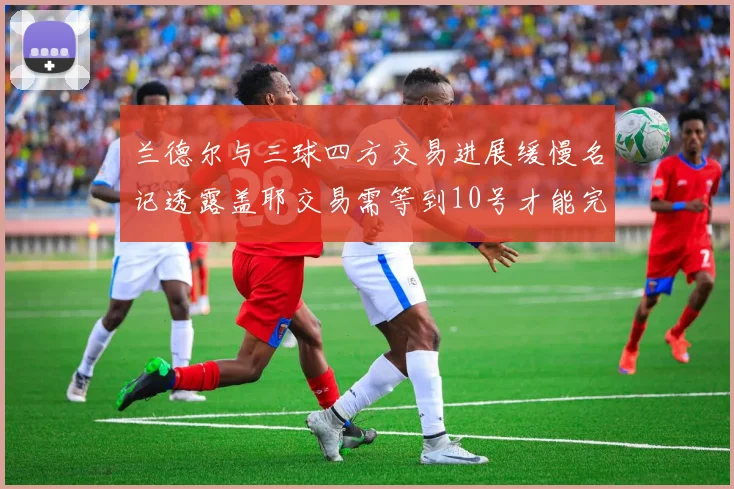 兰德尔与三球四方交易进展缓慢名记透露盖耶交易需等到10号才能完成