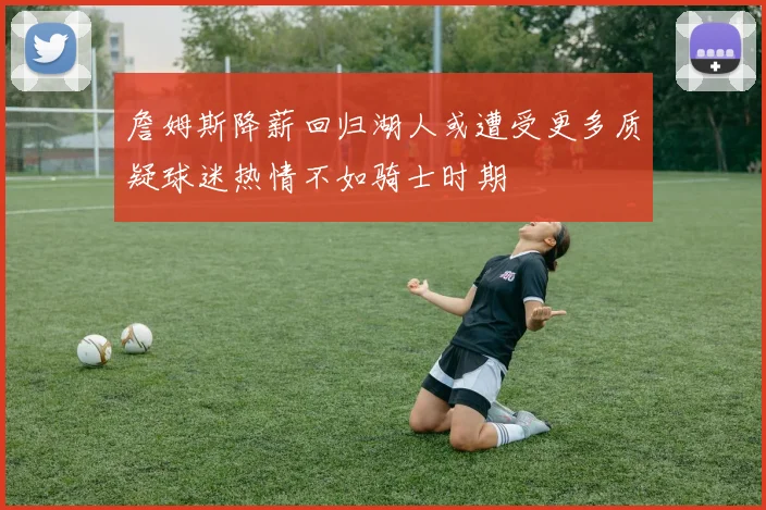 詹姆斯降薪回归湖人或遭受更多质疑球迷热情不如骑士时期