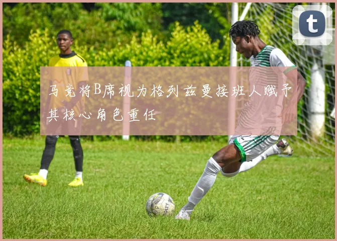 马竞将B席视为格列兹曼接班人赋予其核心角色重任