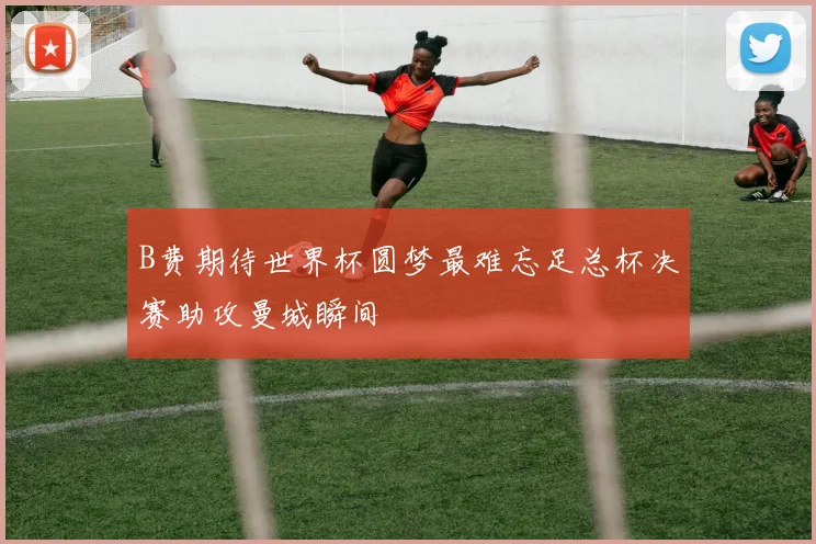 B费期待世界杯圆梦最难忘足总杯决赛助攻曼城瞬间