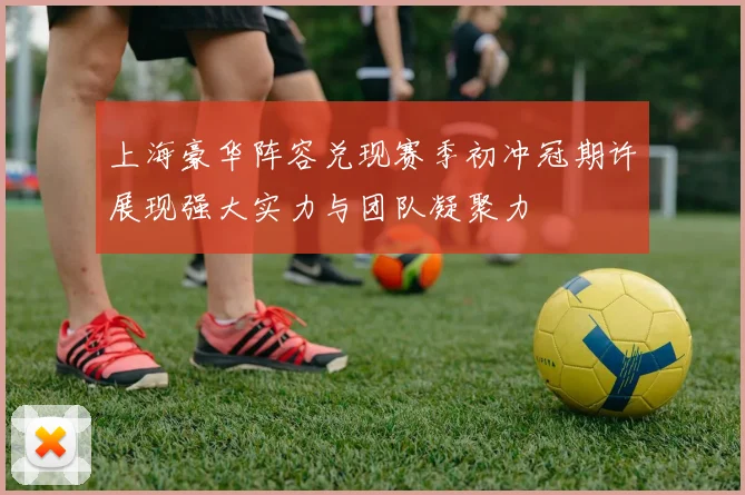 上海豪华阵容兑现赛季初冲冠期许展现强大实力与团队凝聚力