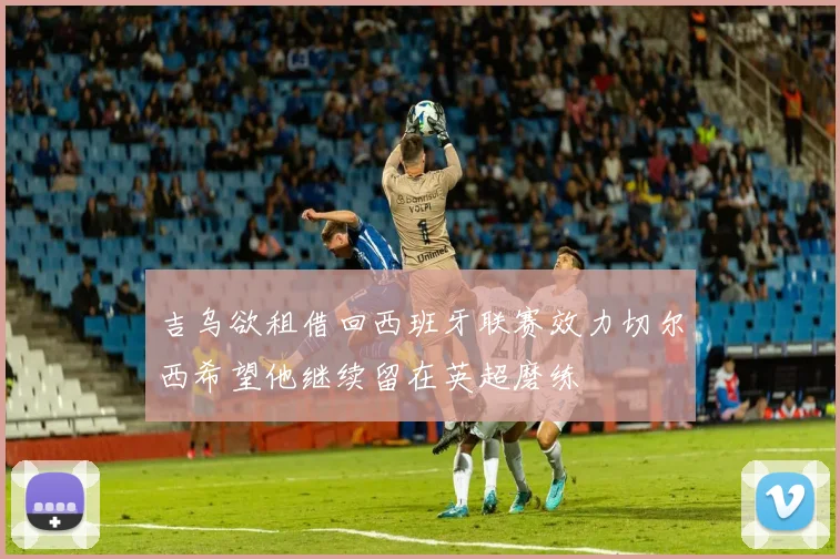 吉乌欲租借回西班牙联赛效力切尔西希望他继续留在英超磨练