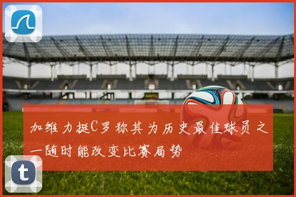加维力挺C罗称其为历史最佳球员之一随时能改变比赛局势