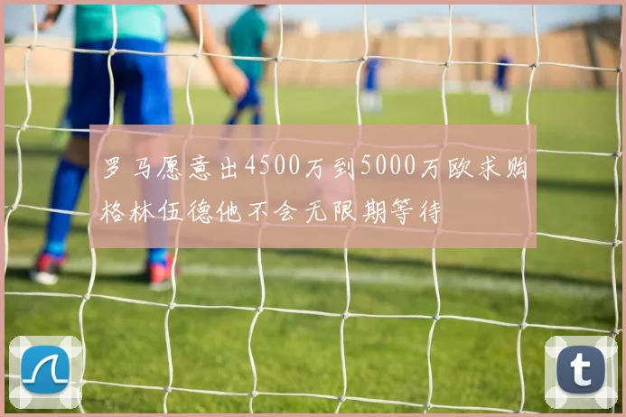 罗马愿意出4500万到5000万欧求购格林伍德他不会无限期等待