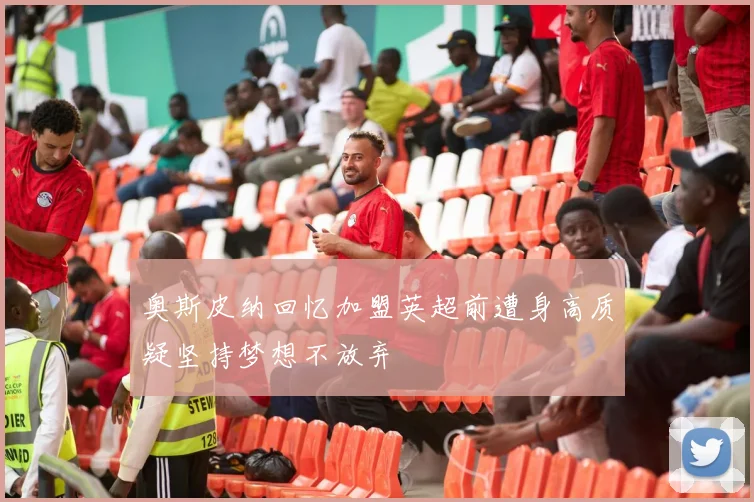 奥斯皮纳回忆加盟英超前遭身高质疑坚持梦想不放弃
