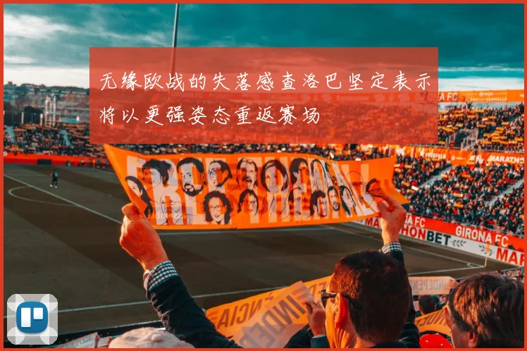 无缘欧战的失落感查洛巴坚定表示将以更强姿态重返赛场