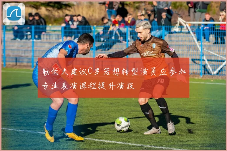 勒伯夫建议C罗若想转型演员应参加专业表演课程提升演技