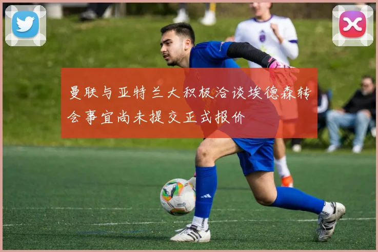 曼联与亚特兰大积极洽谈埃德森转会事宜尚未提交正式报价