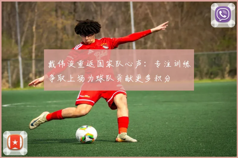 戴伟浚重返国家队心声：专注训练争取上场为球队贡献更多积分
