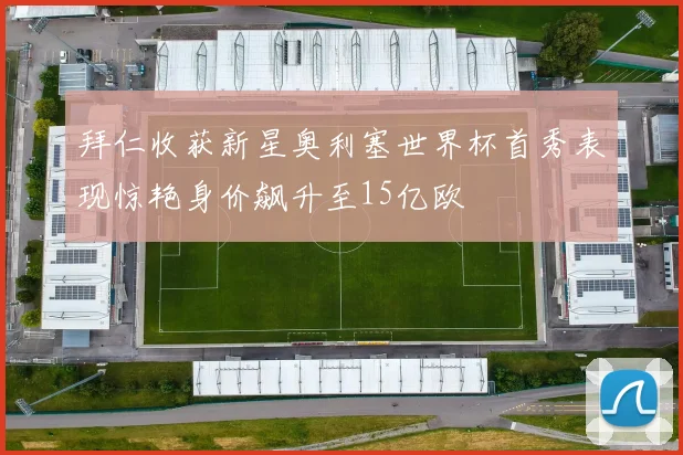 拜仁收获新星奥利塞世界杯首秀表现惊艳身价飙升至15亿欧