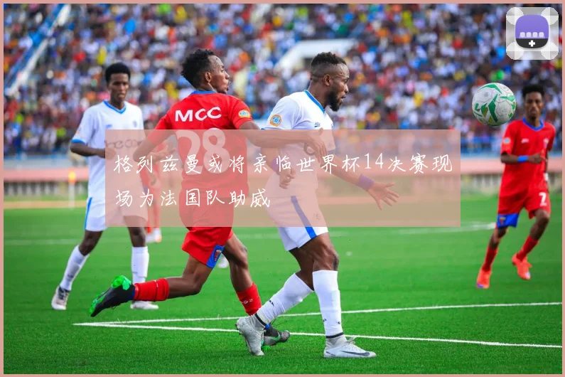格列兹曼或将亲临世界杯14决赛现场为法国队助威