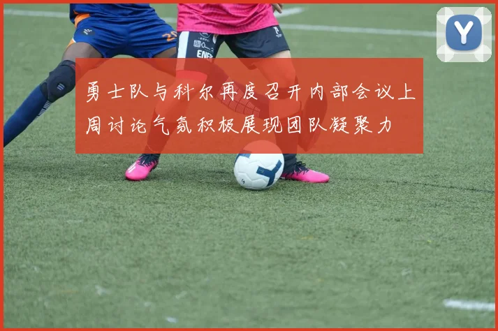 勇士队与科尔再度召开内部会议上周讨论气氛积极展现团队凝聚力