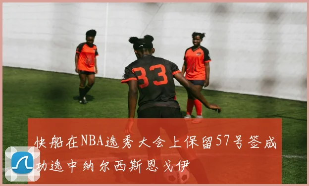 快船在NBA选秀大会上保留57号签成功选中纳尔西斯恩戈伊