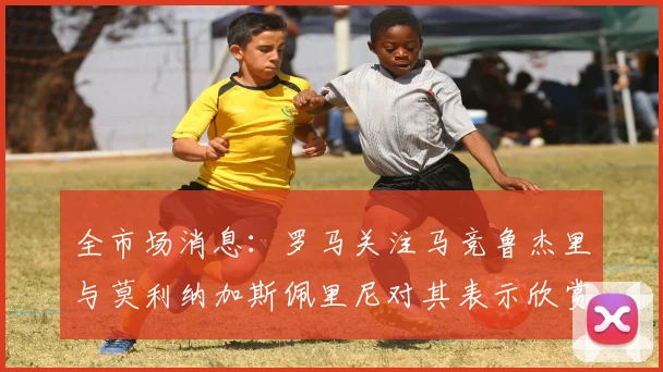 全市场消息：罗马关注马竞鲁杰里与莫利纳加斯佩里尼对其表示欣赏